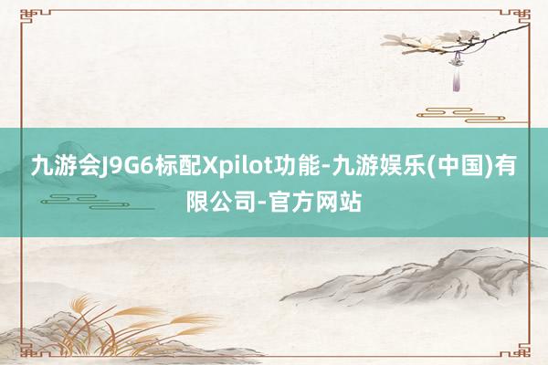 九游会J9G6标配Xpilot功能-九游娱乐(中国)有限公司-官方网站