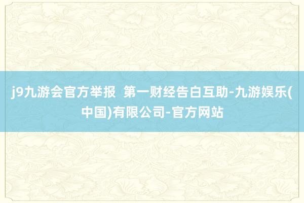 j9九游会官方举报  第一财经告白互助-九游娱乐(中国)有限公司-官方网站