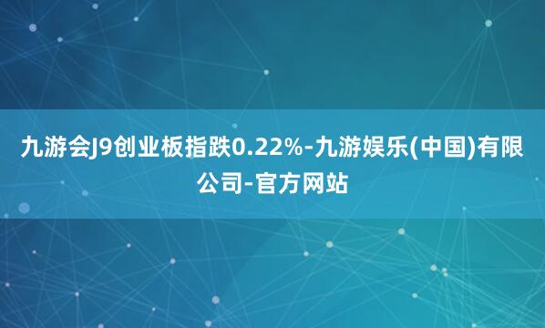 九游会J9创业板指跌0.22%-九游娱乐(中国)有限公司-官方网站