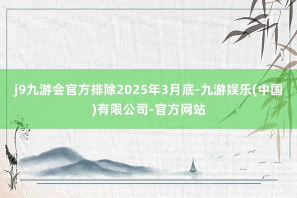 j9九游会官方排除2025年3月底-九游娱乐(中国)有限公司-官方网站