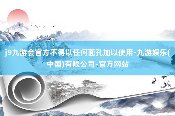 j9九游会官方不得以任何面孔加以使用-九游娱乐(中国)有限公司-官方网站