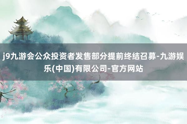 j9九游会公众投资者发售部分提前终结召募-九游娱乐(中国)有限公司-官方网站