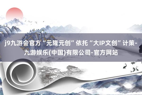 j9九游会官方“元隆元创”依托“大IP文创”计策-九游娱乐(中国)有限公司-官方网站