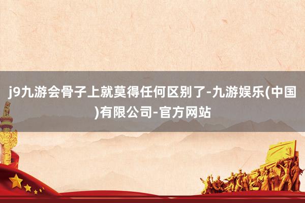 j9九游会骨子上就莫得任何区别了-九游娱乐(中国)有限公司-官方网站
