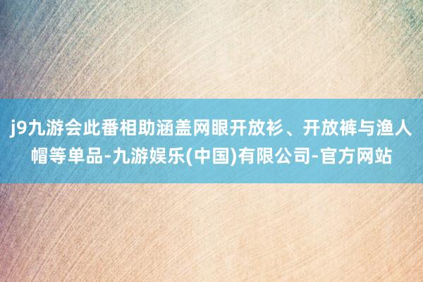 j9九游会此番相助涵盖网眼开放衫、开放裤与渔人帽等单品-九游娱乐(中国)有限公司-官方网站