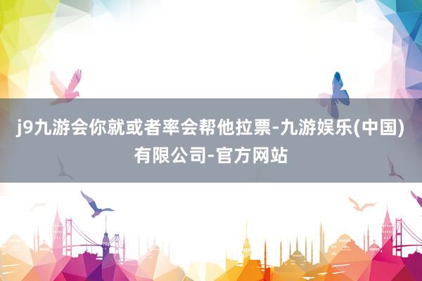 j9九游会你就或者率会帮他拉票-九游娱乐(中国)有限公司-官方网站