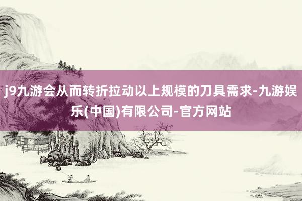 j9九游会从而转折拉动以上规模的刀具需求-九游娱乐(中国)有限公司-官方网站