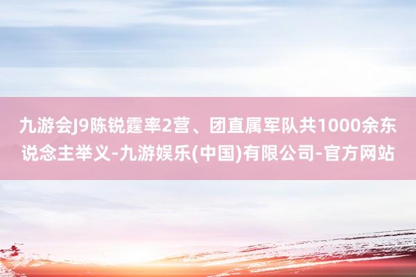 九游会J9陈锐霆率2营、团直属军队共1000余东说念主举义-九游娱乐(中国)有限公司-官方网站