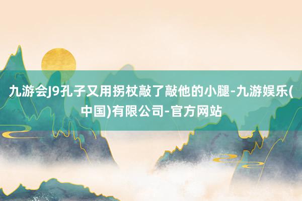 九游会J9孔子又用拐杖敲了敲他的小腿-九游娱乐(中国)有限公司-官方网站