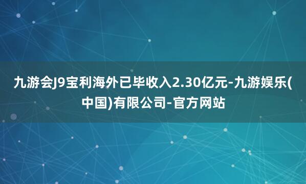 九游会J9宝利海外已毕收入2.30亿元-九游娱乐(中国)有限公司-官方网站