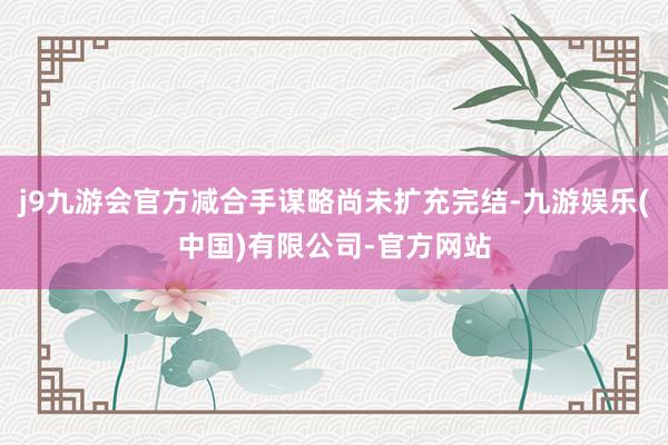 j9九游会官方减合手谋略尚未扩充完结-九游娱乐(中国)有限公司-官方网站