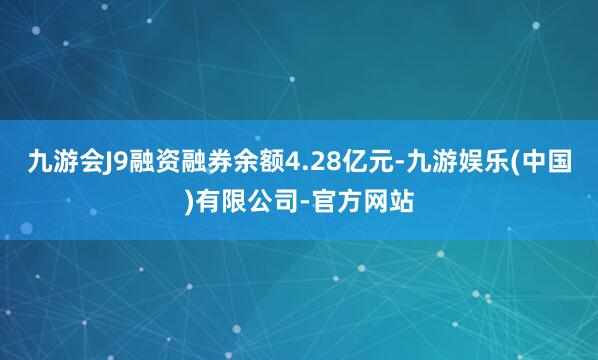 九游会J9融资融券余额4.28亿元-九游娱乐(中国)有限公司-官方网站