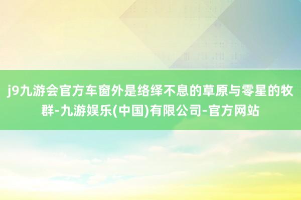 j9九游会官方车窗外是络绎不息的草原与零星的牧群-九游娱乐(中国)有限公司-官方网站
