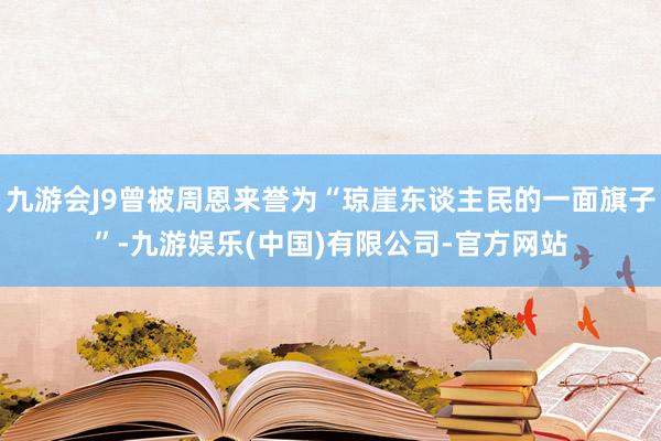九游会J9曾被周恩来誉为“琼崖东谈主民的一面旗子”-九游娱乐(中国)有限公司-官方网站