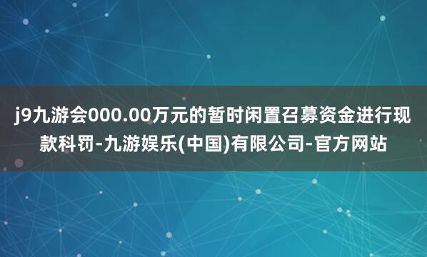 j9九游会000.00万元的暂时闲置召募资金进行现款科罚-九游娱乐(中国)有限公司-官方网站