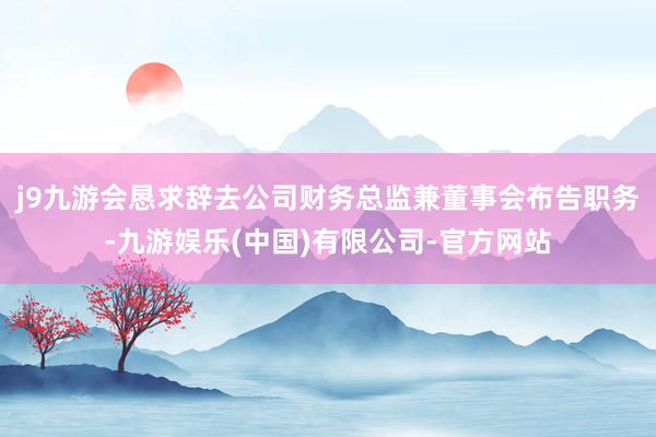 j9九游会恳求辞去公司财务总监兼董事会布告职务-九游娱乐(中国)有限公司-官方网站
