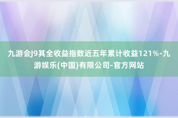 九游会J9其全收益指数近五年累计收益121%-九游娱乐(中国)有限公司-官方网站