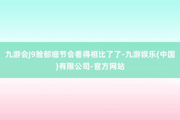 九游会J9脸部细节会看得相比了了-九游娱乐(中国)有限公司-官方网站