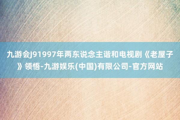 九游会J91997年两东说念主谐和电视剧《老屋子》领悟-九游娱乐(中国)有限公司-官方网站