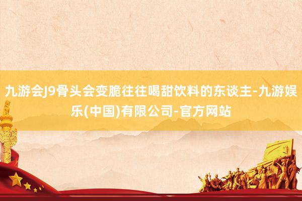 九游会J9骨头会变脆往往喝甜饮料的东谈主-九游娱乐(中国)有限公司-官方网站