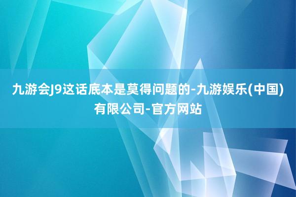 九游会J9这话底本是莫得问题的-九游娱乐(中国)有限公司-官方网站