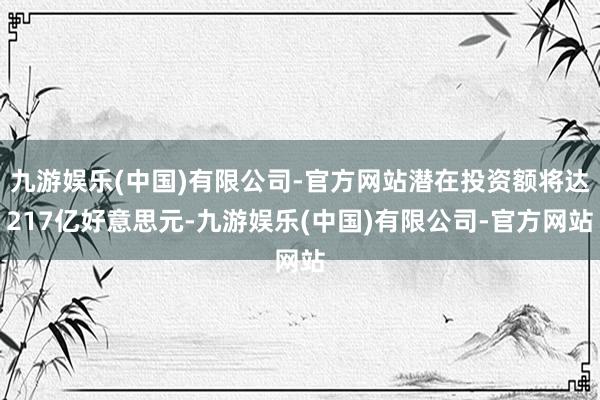 九游娱乐(中国)有限公司-官方网站潜在投资额将达217亿好意思元-九游娱乐(中国)有限公司-官方网站
