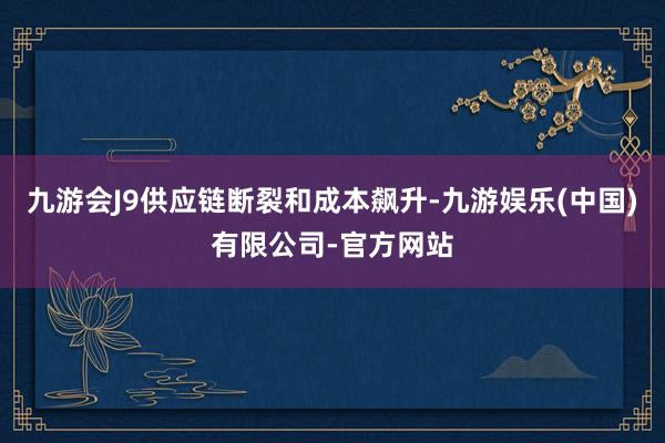 九游会J9供应链断裂和成本飙升-九游娱乐(中国)有限公司-官方网站