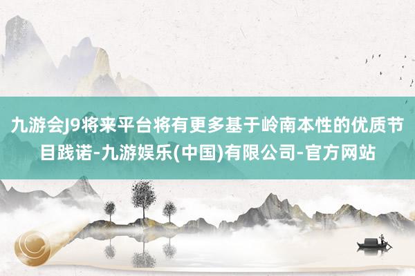 九游会J9将来平台将有更多基于岭南本性的优质节目践诺-九游娱乐(中国)有限公司-官方网站