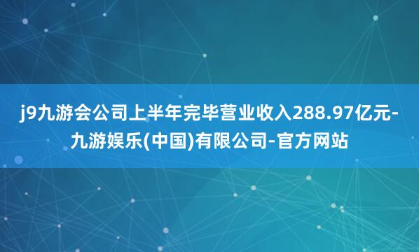 j9九游会公司上半年完毕营业收入288.97亿元-九游娱乐(中国)有限公司-官方网站
