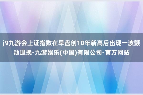 j9九游会上证指数在早盘创10年新高后出现一波颤动退换-九游娱乐(中国)有限公司-官方网站