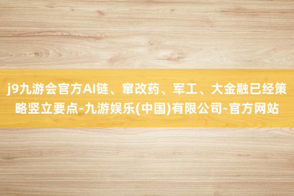 j9九游会官方AI链、窜改药、军工、大金融已经策略竖立要点-九游娱乐(中国)有限公司-官方网站