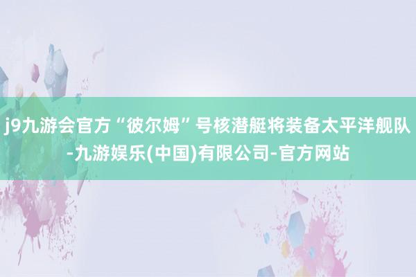 j9九游会官方“彼尔姆”号核潜艇将装备太平洋舰队-九游娱乐(中国)有限公司-官方网站