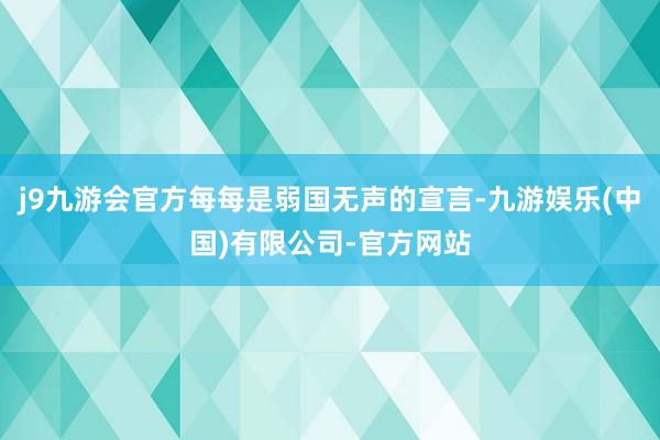 j9九游会官方每每是弱国无声的宣言-九游娱乐(中国)有限公司-官方网站