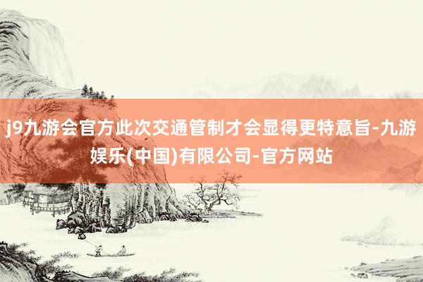j9九游会官方此次交通管制才会显得更特意旨-九游娱乐(中国)有限公司-官方网站