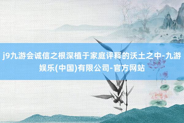 j9九游会诚信之根深植于家庭评释的沃土之中-九游娱乐(中国)有限公司-官方网站