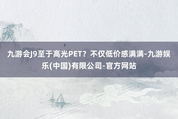 九游会J9至于高光PET？不仅低价感满满-九游娱乐(中国)有限公司-官方网站