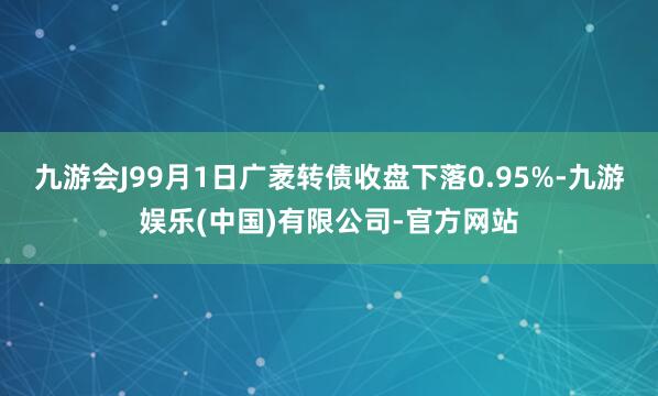 九游会J99月1日广袤转债收盘下落0.95%-九游娱乐(中国)有限公司-官方网站