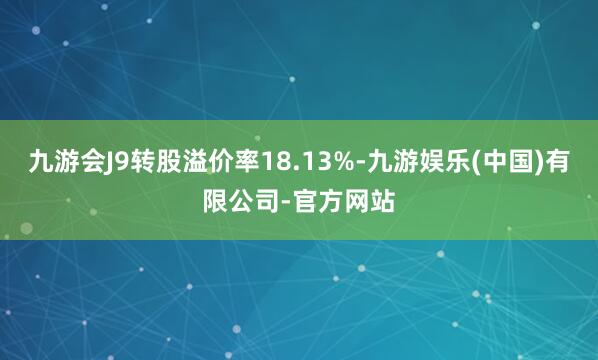 九游会J9转股溢价率18.13%-九游娱乐(中国)有限公司-官方网站