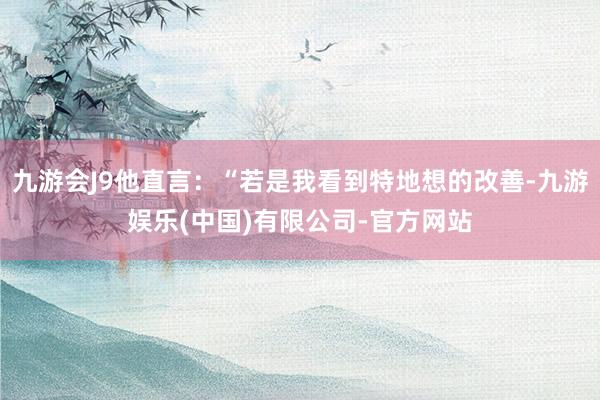 九游会J9他直言：“若是我看到特地想的改善-九游娱乐(中国)有限公司-官方网站