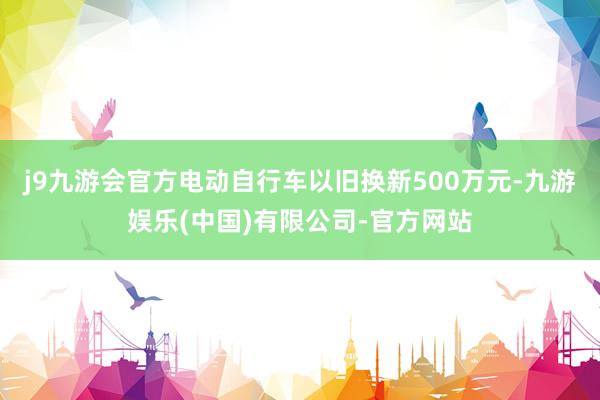 j9九游会官方电动自行车以旧换新500万元-九游娱乐(中国)有限公司-官方网站