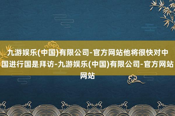 九游娱乐(中国)有限公司-官方网站他将很快对中国进行国是拜访-九游娱乐(中国)有限公司-官方网站