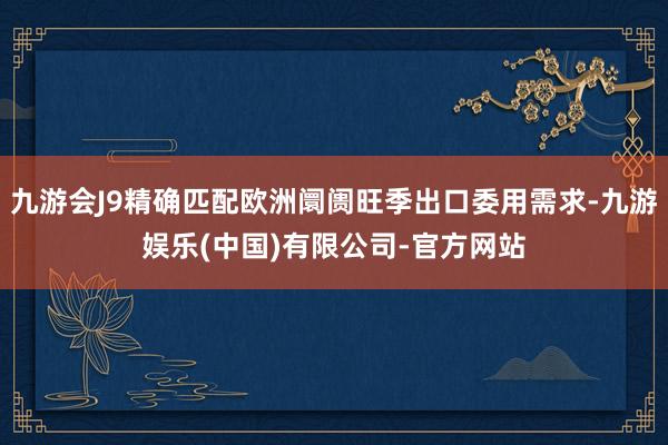 九游会J9精确匹配欧洲阛阓旺季出口委用需求-九游娱乐(中国)有限公司-官方网站