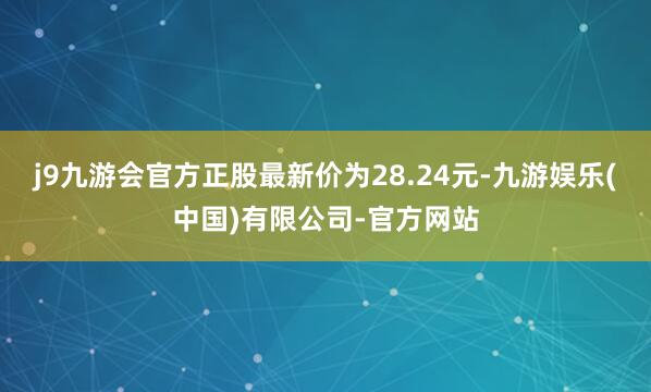 j9九游会官方正股最新价为28.24元-九游娱乐(中国)有限公司-官方网站