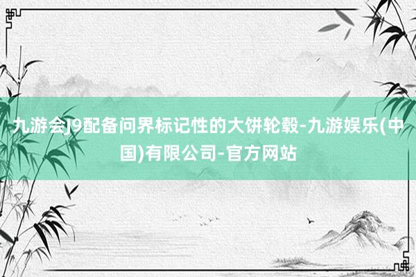 九游会J9配备问界标记性的大饼轮毂-九游娱乐(中国)有限公司-官方网站