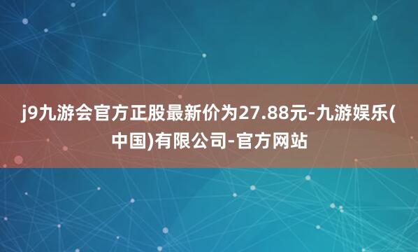 j9九游会官方正股最新价为27.88元-九游娱乐(中国)有限公司-官方网站