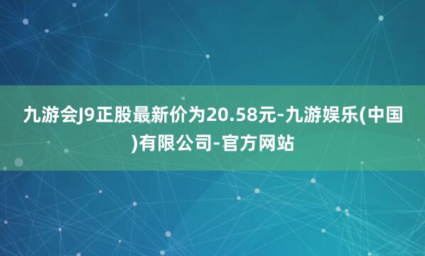 九游会J9正股最新价为20.58元-九游娱乐(中国)有限公司-官方网站