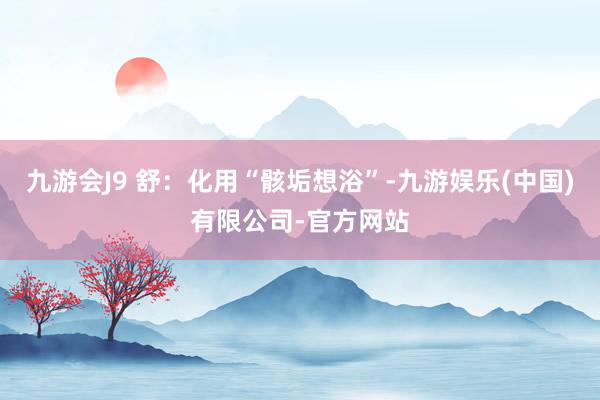 九游会J9 舒：化用“骸垢想浴”-九游娱乐(中国)有限公司-官方网站