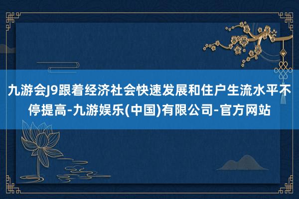 九游会J9跟着经济社会快速发展和住户生流水平不停提高-九游娱乐(中国)有限公司-官方网站