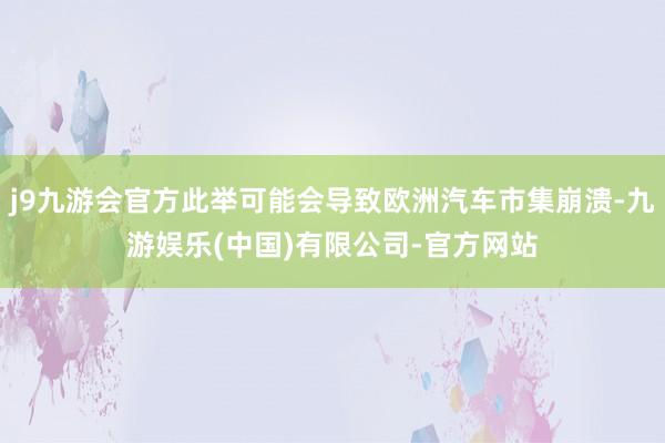 j9九游会官方此举可能会导致欧洲汽车市集崩溃-九游娱乐(中国)有限公司-官方网站