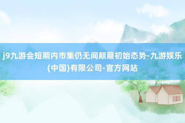 j9九游会短期内市集仍无间颠簸初始态势-九游娱乐(中国)有限公司-官方网站